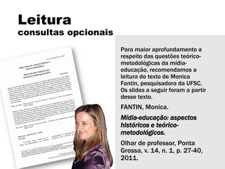 Leitura
consultas opcionais
Para maior aprofundamento a
respeito das questões teórico-
metodológicas da mídia-
educação, recomendamos a
leitura do texto de Monica
Fantin, pesquisadora da UFSC.
Os slides a seguir foram a partir
desse texto.
FANTIN, Monica.
Mídia-educação: aspectos
históricos e teórico-
metodológicos.
Olhar de professor, Ponta
Grossa, v. 14, n. 1, p. 27-40,
2011.
 