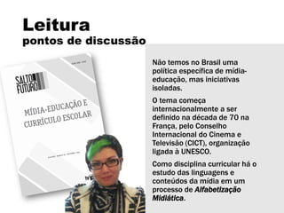 Leitura
pontos de discussão
Não temos no Brasil uma
política específica de mídia-
educação, mas iniciativas
isoladas.
O tema começa
internacionalmente a ser
definido na década de 70 na
França, pelo Conselho
Internacional do Cinema e
Televisão (CICT), organização
ligada à UNESCO.
Como disciplina curricular há o
estudo das linguagens e
conteúdos da mídia em um
processo de Alfabetização
Midiática.
 