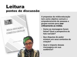 Leitura
pontos de discussão
A propostas da mídia-educação
tem como objetivo comum o
empoderamento de pessoas e
grupos sociais para usar
criticamente as mídias.
- Como as mensagens foram
feitas? Qual a perspectiva do
fato narrado?
- Que disputas de poder
existem em seus contextos de
criação?
- Qual o impacto dessas
mensagens em sua
audiência?
.
 