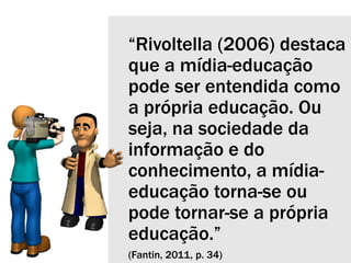 “Rivoltella (2006) destaca
que a mídia-educação
pode ser entendida como
a própria educação. Ou
seja, na sociedade da
informação e do
conhecimento, a mídia-
educação torna-se ou
pode tornar-se a própria
educação.”
(Fantin, 2011, p. 34)
 