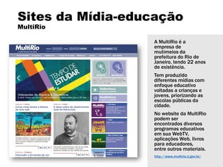 Sites da Mídia-educação
MultiRio
A MultiRio é a
empresa de
mutimeios da
prefeitura do Rio de
Janeiro, tendo 22 anos
de existência.
Tem produzido
diferentes mídias com
enfoque educativo
voltadas a crianças e
jovens, priorizando as
escolas públicas da
cidade.
No website da MultiRio
podem ser
encontrados diversos
programas educativos
em sua WebTV,
aplicações Web, livros
para educadores,
entre outros materiais.
http://www.multirio.rj.gov.br/
 