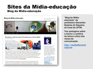 Sites da Mídia-educação
Blog da Mídia-educação
“Blog da Mídia-
educação“ da
professora Alexandra
Bujokas de Siqueira,
do Cead da UFTM.
Traz postagens sobre
a teoria e a prática
da leitura crítica dos
meios de
comunicação.
http://medialiteracyb
rasil.net
 