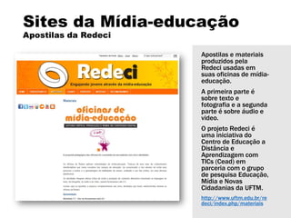 Sites da Mídia-educação
Apostilas da Redeci
Apostilas e materiais
produzidos pela
Redeci usadas em
suas oficinas de mídia-
educação.
A primeira parte é
sobre texto e
fotografia e a segunda
parte é sobre áudio e
video.
O projeto Redeci é
uma iniciativa do
Centro de Educação a
Distância e
Aprendizagem com
TICs (Cead) em
parceria com o grupo
de pesquisa Educação,
Mídia e Novas
Cidadanias da UFTM.
http://www.uftm.edu.br/re
deci/index.php/materiais
 