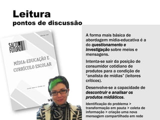 Leitura
pontos de discussão
A forma mais básica de
abordagem mídia-educativa é a
do questionamento e
investigação sobre meios e
mensagens.
Intenta-se sair da posição de
consumidor cotidiano de
produtos para a condição de
“analista de mídias” (leitores
críticos).
Desenvolve-se a capacidade de
descontruir e analisar os
produtos midiáticos.
Identificação do problema >
transformação em pauta > coleta de
informação > criação uma nova
mensagem compartilhada em rede
 