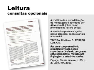 Leitura
consultas opcionais
A codificação e decodificação
de mensagens é apontada por
Alexandra Bujokas como
prioridade na leitura crítica.
A semiótica pode nos ajudar
nesse processo, sendo o artigo
abaixo útil.
TAVEIRA, Cristiane C.; ROSADO,
Luiz A. S.
Por uma compreensão do
letramento visual e seus
suportes: articulando pesquisas
sobre letramento, matrizes de
linguagem e artefatos surdos.
Espaço, Rio de Janeiro, n. 39, p.
27-, jan./jun. 2013.
 