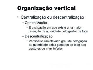 Organização vertical Centralização ou descentralização Centralização É a situação em que existe uma maior retenção de autoridade pelo gestor de topo Descentralização Verifica-se um elevado grau de delegação da autoridade pelos gestores de topo aos gestores de nível inferior Gestão e Organização de Empresas 