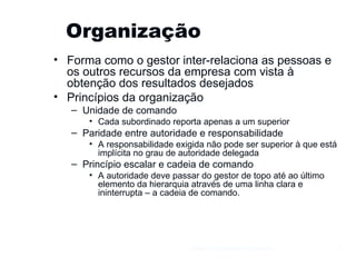 Organização Forma como o gestor inter-relaciona as pessoas e os outros recursos da empresa com vista à obtenção dos resultados desejados Princípios da organização Unidade de comando Cada subordinado reporta apenas a um superior Paridade entre autoridade e responsabilidade A responsabilidade exigida não pode ser superior à que está implícita no grau de autoridade delegada Princípio escalar e cadeia de comando A autoridade deve passar do gestor de topo até ao último elemento da hierarquia através de uma linha clara e ininterrupta – a cadeia de comando. Gestão e Organização de Empresas 