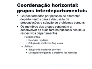 Coordenação horizontal: grupos interdepartamentais Grupos formados por pessoas de diferentes departamentos para a discussão de preocupações e solução de problemas comuns Os membros dos grupos continuam a desenvolver as suas tarefas habituais nos seus respectivos departamentos Permanentes Reuniões regulares Solução de problemas frequentes Ad-hoc Solução de problemas pontuais Desaparecem quando o problema fica resolvido Gestão e Organização de Empresas 