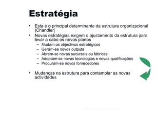 Estratégia Esta é o principal determinante da estrutura organizacional (Chandler) Novas estratégias exigem o ajustamento da estrutura para levar a cabo os novos planos Mudam os objectivos estratégicos Geram-se novos outputs Abrem-se novas sucursais ou fábricas Adoptam-se novas tecnologias e novas qualificações Procuram-se novos fornecedores Mudanças na estrutura para contemplar as novas actividades Gestão e Organização de Empresas 