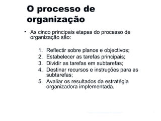 O processo de organização As cinco principais etapas do processo de organização são:  Reflectir sobre planos e objectivos; Estabelecer as tarefas principais; Dividir as tarefas em subtarefas; Destinar recursos e instruções para as subtarefas; Avaliar os resultados da estratégia organizadora implementada. Gestão e Organização de Empresas 