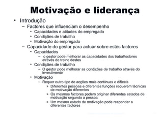 Motivação e liderança Introdução Factores que influenciam o desempenho Capacidades e atitudes do empregado Condições de trabalho Motivação do empregado Capacidade do gestor para actuar sobre estes factores Capacidades o gestor pode melhorar as capacidades dos trabalhadores através do treino destes Condições de trabalho O gestor pode melhorar as condições de trabalho através do investimento Motivação Requer outro tipo de acções mais contínuas e difíceis Diferentes pessoas e diferentes funções requerem técnicas de motivação diferentes Os mesmos factores podem originar diferentes estados de motivação segundo a pessoa Um mesmo estado de motivação pode responder a diferentes factores Gestão e Organização de Empresas 