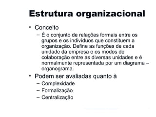 Estrutura organizacional Conceito É o conjunto de relações formais entre os grupos e os indivíduos que constituem a organização. Define as funções de cada unidade da empresa e os modos de colaboração entre as diversas unidades e é normalmente representada por um diagrama – organograma. Podem ser avaliadas quanto à Complexidade Formalização Centralização Gestão e Organização de Empresas 