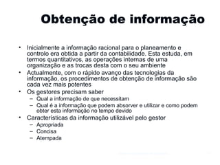 Obtenção de informação Inicialmente a informação racional para o planeamento e controlo era obtida a partir da contabilidade. Esta estuda, em termos quantitativos, as operações internas de uma organização e as trocas desta com o seu ambiente Actualmente, com o rápido avanço das tecnologias da informação, os procedimentos de obtenção de informação são cada vez mais potentes Os gestores precisam saber Qual a informação de que necessitam Qual é a informação que podem absorver e utilizar e como podem obter esta informação no tempo devido Características da informação utilizável pelo gestor Apropriada Concisa Atempada  Gestão e Organização de Empresas 
