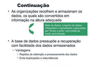 Continuação  As organizações recolhem e armazenam os dados, os quais são convertidos em informação na altura adequada A base de dados pressupõe a recuperação com facilidade dos dados armazenados Vantagens Rapidez de obtenção e processamento dos dados Evita duplicações e redundâncias Gestão e Organização de Empresas Base de dados: conjunto de dados  integrados e logicamente organizados, por forma a estar controlada de  modo centralizado 