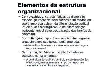 Elementos da estrutura organizacional Complexidade : características da dispersão espacial (número de localizações e mercados em que a empresa actua), da diferenciação vertical (nº de níveis hierárquicos) e da diferenciação horizontal (nível de especialização das tarefas da empresa).  Formalização : importância relativa das regras e procedimentos explícitos numa empresa.  A formalização minimiza a incerteza mas restringe a iniciativa pessoal. Centralizaçã o: Nível a que são tomadas as decisões numa empresa. A centralização facilita o controlo e coordenação das actividades, mas aumenta o tempo de resposta e desmotiva os membros da empresa. Gestão e Organização de Empresas 