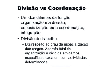 Divisão vs Coordenação Um dos dilemas da função organização é a divisão, especialização ou a coordenação, integração. Divisão do trabalho Diz respeito ao grau de especialização dos cargos. A tarefa total da organização é dividida em cargos específicos, cada um com actividades determinadas Gestão e Organização de Empresas 