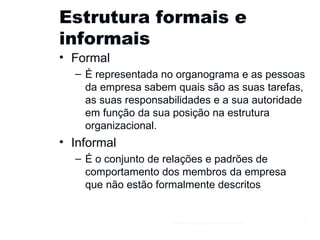 Estrutura formais e informais Formal É representada no organograma e as pessoas da empresa sabem quais são as suas tarefas, as suas responsabilidades e a sua autoridade em função da sua posição na estrutura organizacional. Informal É o conjunto de relações e padrões de comportamento dos membros da empresa que não estão formalmente descritos Gestão e Organização de Empresas 