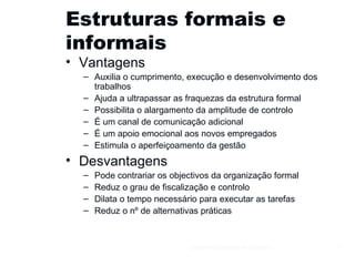 Estruturas formais e informais Vantagens Auxilia o cumprimento, execução e desenvolvimento dos trabalhos Ajuda a ultrapassar as fraquezas da estrutura formal Possibilita o alargamento da amplitude de controlo É um canal de comunicação adicional É um apoio emocional aos novos empregados Estimula o aperfeiçoamento da gestão Desvantagens Pode contrariar os objectivos da organização formal Reduz o grau de fiscalização e controlo Dilata o tempo necessário para executar as tarefas Reduz o nº de alternativas práticas Gestão e Organização de Empresas 