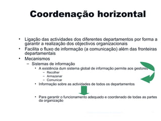 Coordenação horizontal Ligação das actividades dos diferentes departamentos por forma a garantir a realização dos objectivos organizacionais Facilita o fluxo de informação (a comunicação) além das fronteiras departamentais Mecanismos Sistemas de informação A existência dum sistema global de informação permite aos gestores Recolher Armazenar Comunicar Informação sobre as actividades de todos os departamentos Para garantir o funcionamento adequado e coordenado de todas as partes da organização Gestão e Organização de Empresas 