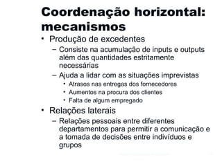 Coordenação horizontal: mecanismos Produção de excedentes Consiste na acumulação de inputs e outputs além das quantidades estritamente necessárias Ajuda a lidar com as situações imprevistas Atrasos nas entregas dos fornecedores Aumentos na procura dos clientes Falta de algum empregado Relações laterais Relações pessoais entre diferentes departamentos para permitir a comunicação e a tomada de decisões entre indivíduos e grupos Gestão e Organização de Empresas 