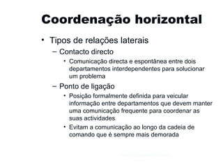 Coordenação horizontal Tipos de relações laterais Contacto directo Comunicação directa e espontânea entre dois departamentos interdependentes para solucionar um problema Ponto de ligação Posição formalmente definida para veicular informação entre departamentos que devem manter uma comunicação frequente para coordenar as suas actividades Evitam a comunicação ao longo da cadeia de comando que é sempre mais demorada Gestão e Organização de Empresas 