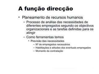 A função direcção Planeamento de recursos humanos Processo de análise das necessidades de diferentes empregados segundo os objectivos organizacionais e as tarefas definidas para os atingir Como ferramentas temos Previsão das necessidades Nº de empregados necessários Habilitações e atitudes dos eventuais empregados Momento da contratação Gestão e Organização de Empresas 