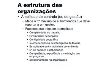 A estrutura das organizações Amplitude de controlo (ou de gestão) Mede o nº máximo de subordinados que deve reportar a um gestor. Factores que afectam a amplitude Complexidade do trabalho Similaridade de funções Contiguidade geográfica Interdependência ou interligação de tarefas Estabilidade ou instabilidade do ambiente Nº de padrões estabelecidos Competência, experiência e motivação dos empregados Empenhamento na organização Gestão e Organização de Empresas 