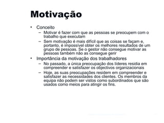 Motivação Conceito Motivar é fazer com que as pessoas se preocupem com o trabalho que executam Sem motivação é mais difícil que as coisas se façam e, portanto, é impossível obter os melhores resultados de um grupo de pessoas. Se o gestor não consegue motivar as pessoas também não as consegue gerir Importância da motivação dos trabalhadores No passado, a única preocupação dos líderes residia em compreender e satisfazer os objectivos organizacionais  Hoje, as suas preocupações residem em compreender e satisfazer as necessidades dos clientes. Os membros da equipa não podem ser vistos como subordinados que são usados como meios para atingir os fins. Gestão e Organização de Empresas 