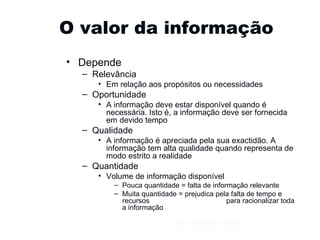 O valor da informação Depende Relevância Em relação aos propósitos ou necessidades Oportunidade A informação deve estar disponível quando é necessária. Isto é, a informação deve ser fornecida em devido tempo Qualidade A informação é apreciada pela sua exactidão. A informação tem alta qualidade quando representa de modo estrito a realidade Quantidade Volume de informação disponível Pouca quantidade = falta de informação relevante Muita quantidade = prejudica pela falta de tempo e recursos  para racionalizar toda a informação Gestão e Organização de Empresas 