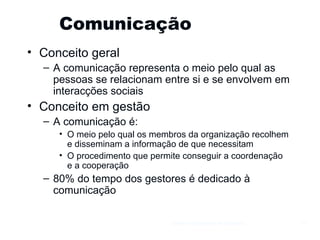 Comunicação  Conceito geral A comunicação representa o meio pelo qual as pessoas se relacionam entre si e se envolvem em interacções sociais Conceito em gestão A comunicação é: O meio pelo qual os membros da organização recolhem e disseminam a informação de que necessitam O procedimento que permite conseguir a coordenação e a cooperação 80% do tempo dos gestores é dedicado à comunicação Gestão e Organização de Empresas 