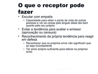 O que o receptor pode fazer Escutar com empatia Capacidade para obter o ponto de vista de outras pessoas e ver as coisas pelo ângulo delas tão bem quanto pelo seu próprio Evitar a tendência para avaliar o emissor (aprovação ou censura) Reconhecimento da própria tendência para reagir em defesa Reconhecer que os próprios erros não significam que se seja incompetente Ter amor próprio suficiente para tolerar os próprios erros Gestão e Organização de Empresas 