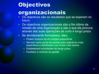 Objectivos organizacionais Os objectivos são os resultados que se esperam no futuro Os objectivos organizacionais são o fim último da missão de uma organização e são o que ela procura através das suas operações de curto e longo prazo Se devidamente formulados, eles: Podem traduzir-se em acções especificas Servem como ponto de partida para objectivos mais específicos e detalhados nos níveis mais baixos Estabelecem prioridades de longo prazo Facilitam o controlo de gestão 