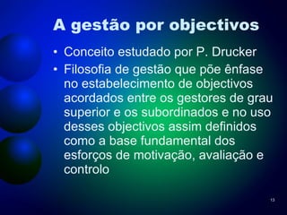 A gestão por objectivos Conceito estudado por P. Drucker Filosofia de gestão que põe ênfase no estabelecimento de objectivos acordados entre os gestores de grau superior e os subordinados e no uso desses objectivos assim definidos como a base fundamental dos esforços de motivação, avaliação e controlo 