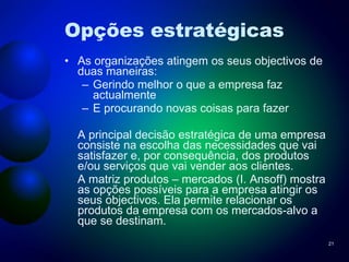 Opções estratégicas As organizações atingem os seus objectivos de duas maneiras: Gerindo melhor o que a empresa faz actualmente E procurando novas coisas para fazer A principal decisão estratégica de uma empresa consiste na escolha das necessidades que vai satisfazer e, por consequência, dos produtos e/ou serviços que vai vender aos clientes. A matriz produtos – mercados (I. Ansoff) mostra as opções possíveis para a empresa atingir os seus objectivos. Ela permite relacionar os produtos da empresa com os mercados-alvo a que se destinam. 