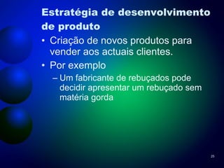 Estratégia de desenvolvimento de produto Criação de novos produtos para vender aos actuais clientes. Por exemplo Um fabricante de rebuçados pode decidir apresentar um rebuçado sem matéria gorda  