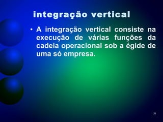 integração vertical   A integração vertical consiste na execução de várias funções da cadeia operacional sob a égide de uma só empresa. 
