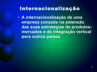 Internacionalização   A internacionalização de uma empresa consiste na extensão das suas estratégias de produtos-mercados e de integração vertical para outros países. 