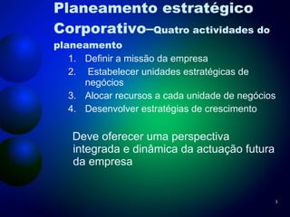 Planeamento estratégico Corporativo– Quatro actividades do planeamento Definir a missão da empresa Estabelecer unidades estratégicas de negócios Alocar recursos a cada unidade de negócios Desenvolver estratégias de crescimento Deve oferecer uma perspectiva integrada e dinâmica da actuação futura da empresa 