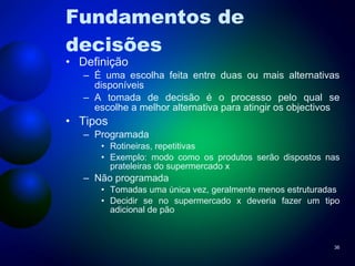 Fundamentos de decisões Definição É uma escolha feita entre duas ou mais alternativas disponíveis A tomada de decisão é o processo pelo qual se escolhe a melhor alternativa para atingir os objectivos Tipos Programada Rotineiras, repetitivas Exemplo: modo como os produtos serão dispostos nas prateleiras do supermercado x Não programada Tomadas uma única vez, geralmente menos estruturadas Decidir se no supermercado x deveria fazer um tipo adicional de pão 