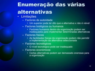 Enumeração das várias alternativas Limitações Factores de autoridade Um superior pode ter dito que a alternativa x não é viável Factores biológicos ou humanos Factores humanos dentro da organização podem ser inadequados para implementar determinadas alternativas Factores físicos As facilidades físicas da organização podem não permitir a implementação da alternativa seleccionada Factores tecnológicos O nível tecnológico pode ser inadequado Factores económicos Certas alternativas podem ser demasiado onerosas para a organização 