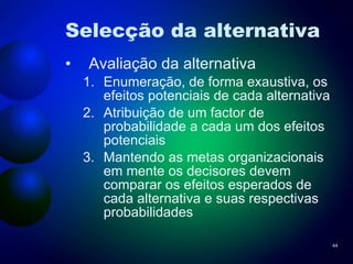 Selecção da alternativa Avaliação da alternativa Enumeração, de forma exaustiva, os efeitos potenciais de cada alternativa Atribuição de um factor de probabilidade a cada um dos efeitos potenciais Mantendo as metas organizacionais em mente os decisores devem comparar os efeitos esperados de cada alternativa e suas respectivas probabilidades 