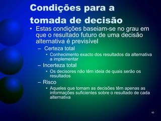 Condições para a tomada de decisão Estas condições baseiam-se no grau em que o resultado futuro de uma decisão alternativa é previsível Certeza total Conhecimento exacto dos resultados da alternativa a implementar Incerteza total Os decisores não têm ideia de quais serão os resultados  Risco Aqueles que tomam as decisões têm apenas as informações suficientes sobre o resultado de cada alternativa 
