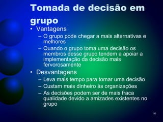 Tomada de decisão em grupo Vantagens O grupo pode chegar a mais alternativas e melhores Quando o grupo toma uma decisão os membros desse grupo tendem a apoiar a implementação da decisão mais fervorosamente Desvantagens Leva mais tempo para tomar uma decisão Custam mais dinheiro às organizações As decisões podem ser de mais fraca qualidade devido a amizades existentes no grupo 
