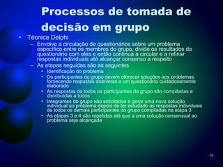 Processos de tomada de decisão em grupo Técnica Delphi Envolve a circulação de questionários sobre um problema específico entre os membros do grupo, divide os resultados do questionário com eles e então continua a circular e a refinar respostas individuais até alcançar consenso a respeito As etapas seguidas são as seguintes Identificação do problema Os participantes do grupo devem oferecer soluções aos problemas, fornecendo respostas anónimas a um questionário cuidadosamente elaborado As respostas de todos os participantes do grupo são compiladas e distribuídas a todos Integrantes do grupo são solicitados a gerar uma nova solução individual ao problema depois de ter estudado as respostas individuais de todos os demais participantes do grupo compiladas na etapa 3 As etapas 3 e 4 são repetidas até que a uma solução consensual ao problema seja alcançada 