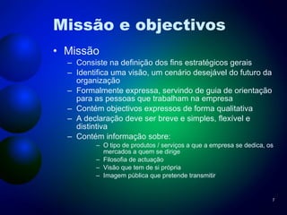 Missão e objectivos Missão Consiste na definição dos fins estratégicos gerais Identifica uma visão, um cenário desejável do futuro da organização Formalmente expressa, servindo de guia de orientação para as pessoas que trabalham na empresa Contém objectivos expressos de forma qualitativa A declaração deve ser breve e simples, flexível e distintiva Contém informação sobre: O tipo de produtos / serviços a que a empresa se dedica, os mercados a quem se dirige Filosofia de actuação Visão que tem de si própria Imagem pública que pretende transmitir 