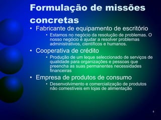 Formulação de missões concretas Fabricante de equipamento de escritório Estamos no negócio da resolução de problemas. O nosso negócio é ajudar a resolver problemas administrativos, científicos e humanos. Cooperativa de crédito Produção de um leque seleccionado de serviços de qualidade para organizações e pessoas que preencha as suas permanentes necessidades financeiras Empresa de produtos de consumo Desenvolvimento e comercialização de produtos não comestíveis em lojas de alimentação 