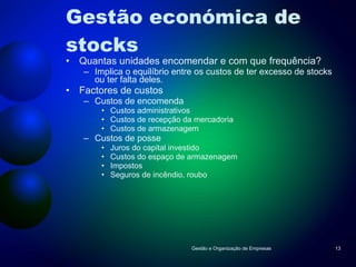Gestão económica de stocks Quantas unidades encomendar e com que frequência? Implica o equilíbrio entre os custos de ter excesso de stocks ou ter falta deles. Factores de custos Custos de encomenda Custos administrativos Custos de recepção da mercadoria Custos de armazenagem Custos de posse Juros do capital investido Custos do espaço de armazenagem Impostos Seguros de incêndio, roubo Gestão e Organização de Empresas 
