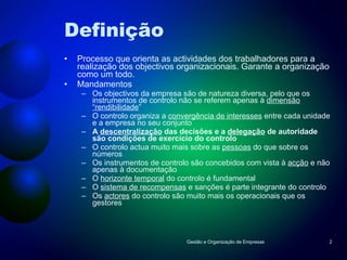 Definição Processo que orienta as actividades dos trabalhadores para a realização dos objectivos organizacionais. Garante a organização como um todo. Mandamentos Os objectivos da empresa são de natureza diversa, pelo que os instrumentos de controlo não se referem apenas à  dimensão “rendibilidade ” O controlo organiza a  convergência de interesses  entre cada unidade e a empresa no seu conjunto A  descentralização  das decisões e a  delegação  de autoridade são condições de exercício do controlo O controlo actua muito mais sobre as  pessoas  do que sobre os números Os instrumentos de controlo são concebidos com vista à  acção  e não apenas à documentação O  horizonte temporal  do controlo é fundamental O  sistema de recompensas  e sanções é parte integrante do controlo Os  actores  do controlo são muito mais os operacionais que os gestores Gestão e Organização de Empresas 