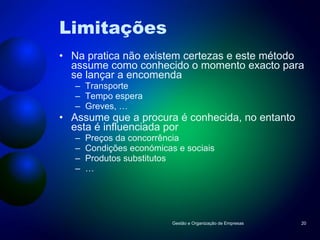 Limitações Na pratica não existem certezas e este método assume como conhecido o momento exacto para se lançar a encomenda Transporte Tempo espera Greves, … Assume que a procura é conhecida, no entanto esta é influenciada por Preços da concorrência Condições económicas e sociais Produtos substitutos … Gestão e Organização de Empresas 