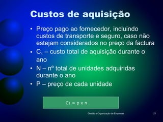 Custos de aquisição Preço pago ao fornecedor, incluindo custos de transporte e seguro, caso não estejam considerados no preço da factura C 1  – custo total de aquisição durante o ano N – nº total de unidades adquiridas durante o ano P – preço de cada unidade Gestão e Organização de Empresas C 1  = p x n  